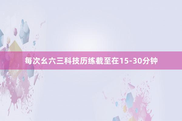 每次幺六三科技历练截至在15-30分钟